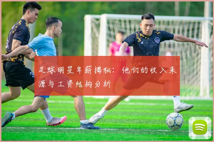 足球明星年薪揭秘：他们的收入来源与工资结构分析