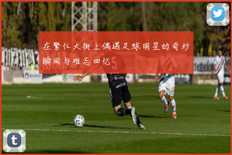 在繁忙大街上偶遇足球明星的奇妙瞬间与难忘回忆