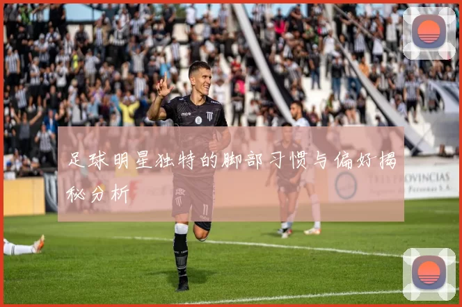 足球明星独特的脚部习惯与偏好揭秘分析