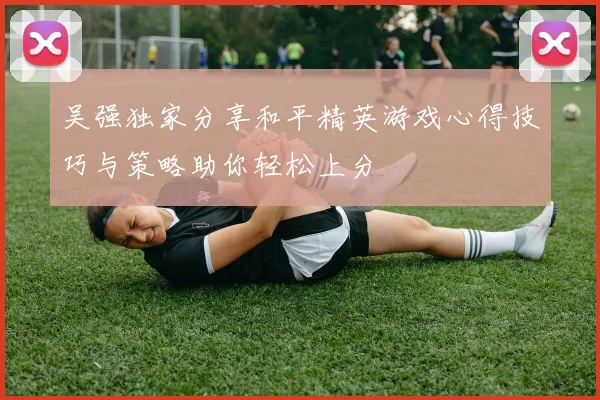 吴强独家分享和平精英游戏心得技巧与策略助你轻松上分