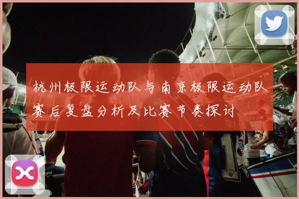 杭州极限运动队与南京极限运动队赛后复盘分析及比赛节奏探讨