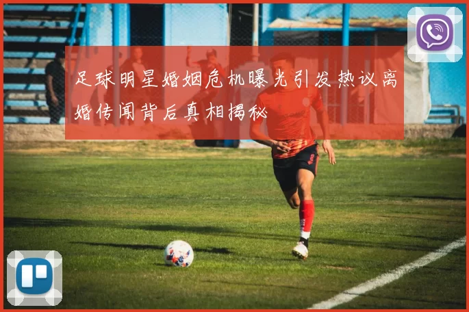 足球明星婚姻危机曝光引发热议离婚传闻背后真相揭秘