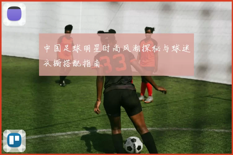 中国足球明星时尚风潮探秘与球迷衣橱搭配指南