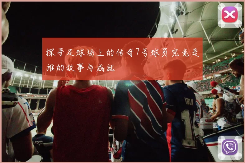 探寻足球场上的传奇7号球员究竟是谁的故事与成就