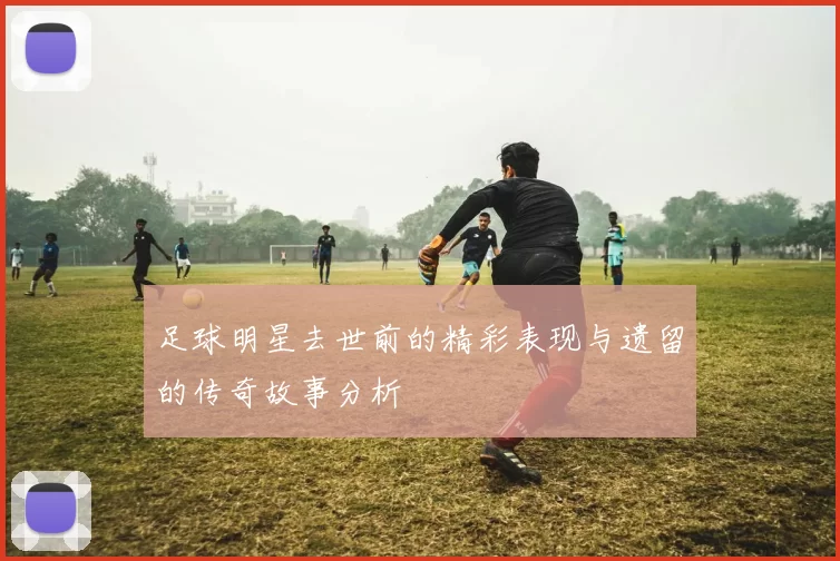 足球明星去世前的精彩表现与遗留的传奇故事分析