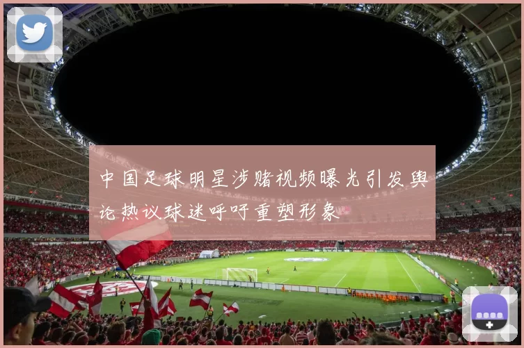 中国足球明星涉赌视频曝光引发舆论热议球迷呼吁重塑形象