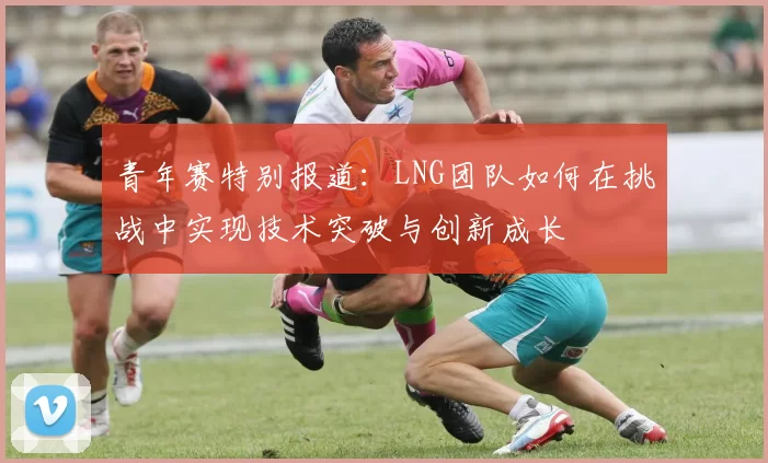 青年赛特别报道：LNG团队如何在挑战中实现技术突破与创新成长
