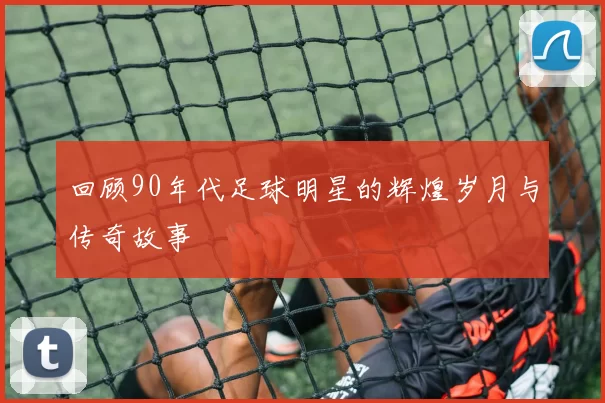 回顾90年代足球明星的辉煌岁月与传奇故事