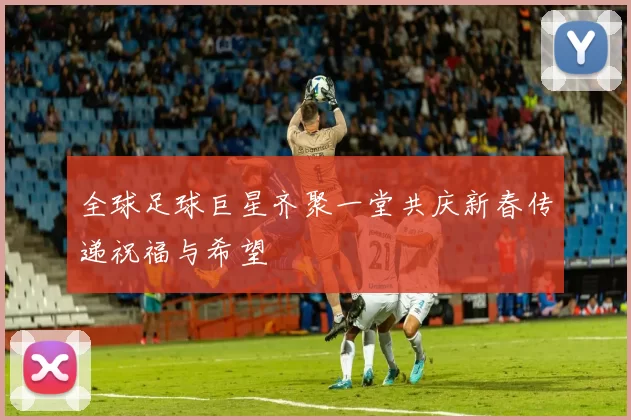 全球足球巨星齐聚一堂共庆新春传递祝福与希望