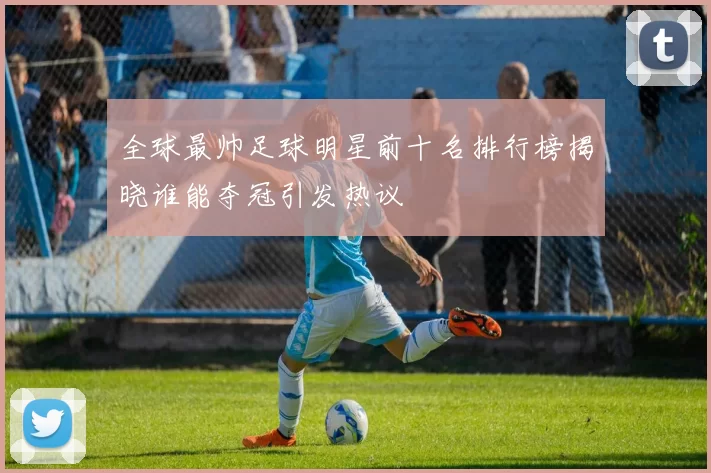 全球最帅足球明星前十名排行榜揭晓谁能夺冠引发热议