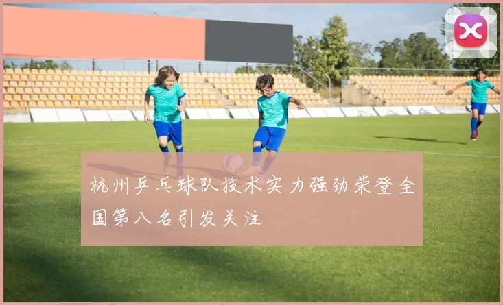 杭州乒乓球队技术实力强劲荣登全国第八名引发关注
