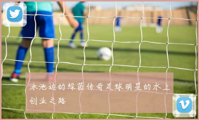 泳池边的绿茵传奇足球明星的水上创业之路