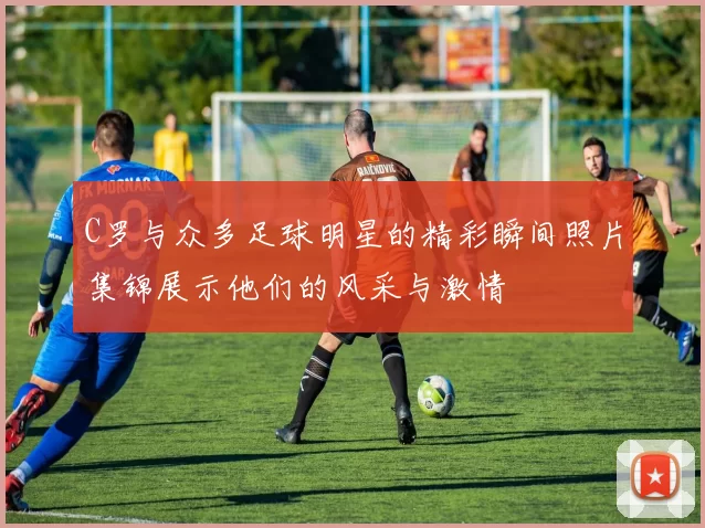 C罗与众多足球明星的精彩瞬间照片集锦展示他们的风采与激情
