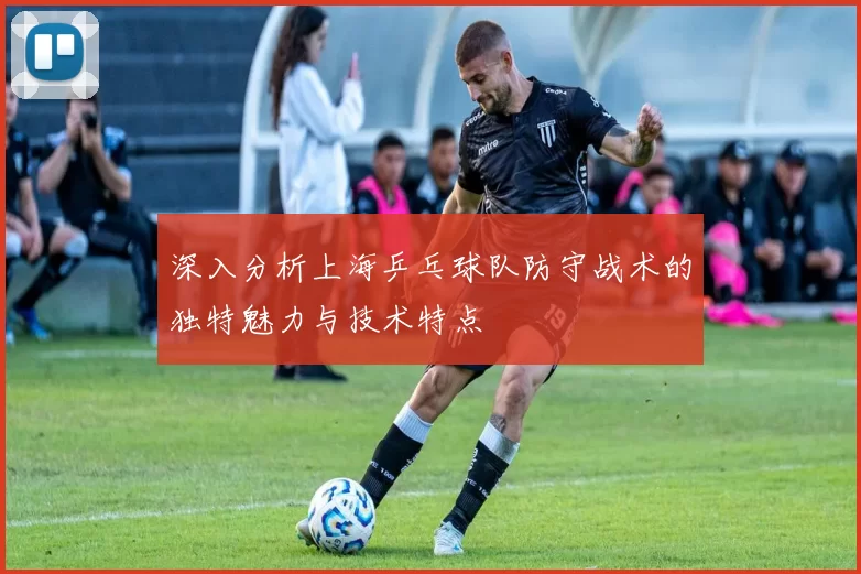 深入分析上海乒乓球队防守战术的独特魅力与技术特点