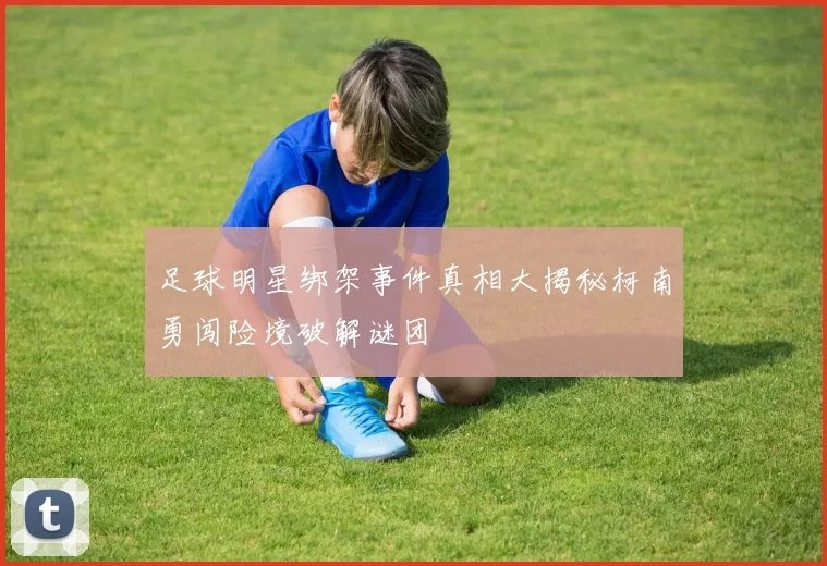 足球明星绑架事件真相大揭秘柯南勇闯险境破解谜团