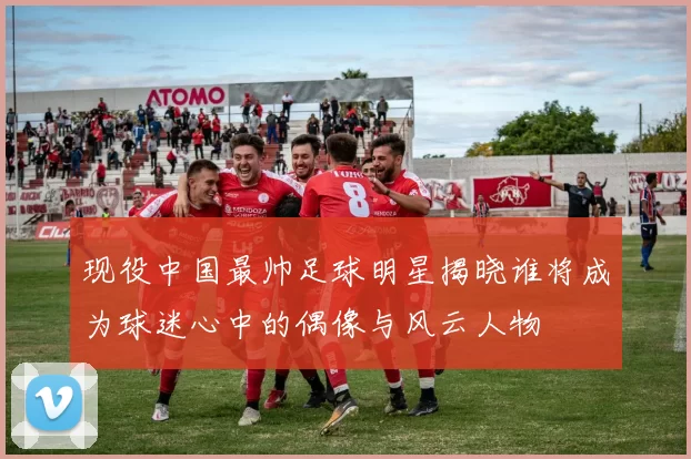 现役中国最帅足球明星揭晓谁将成为球迷心中的偶像与风云人物