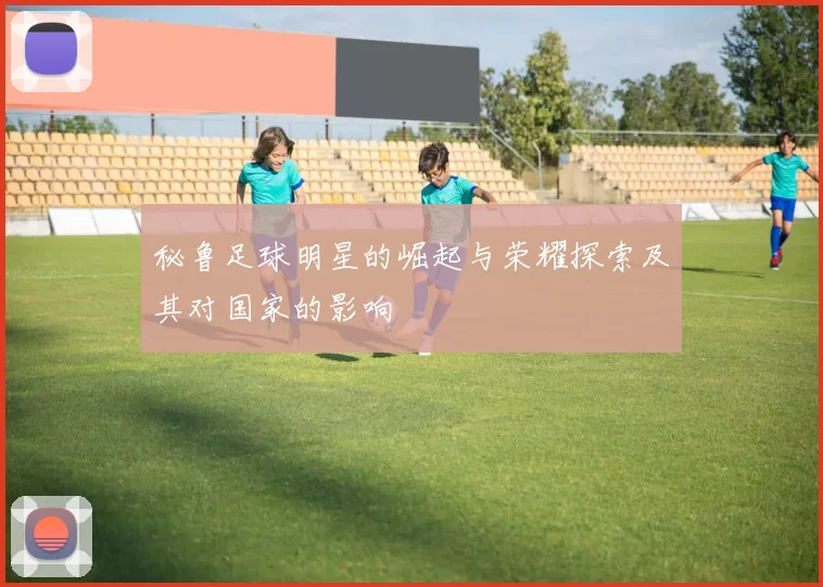 秘鲁足球明星的崛起与荣耀探索及其对国家的影响