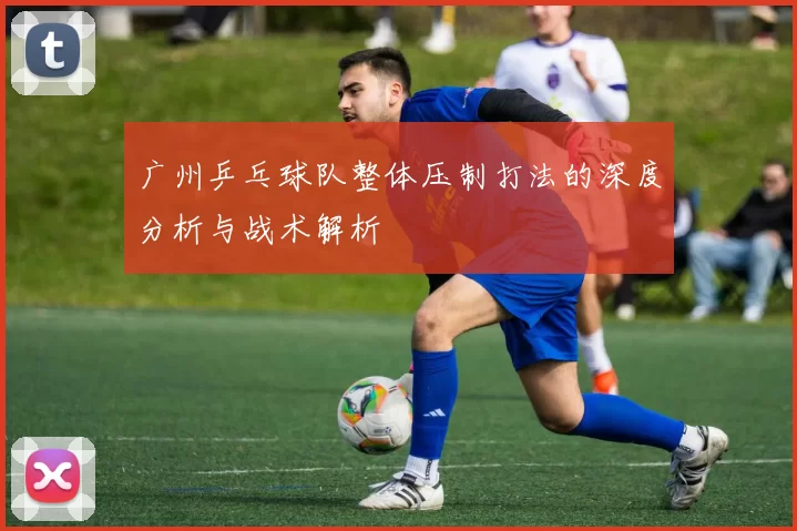 广州乒乓球队整体压制打法的深度分析与战术解析