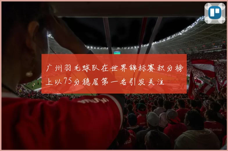 广州羽毛球队在世界锦标赛积分榜上以75分稳居第一名引发关注