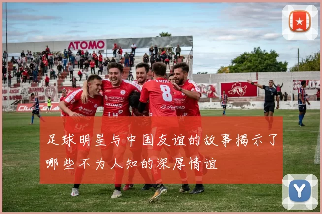 足球明星与中国友谊的故事揭示了哪些不为人知的深厚情谊