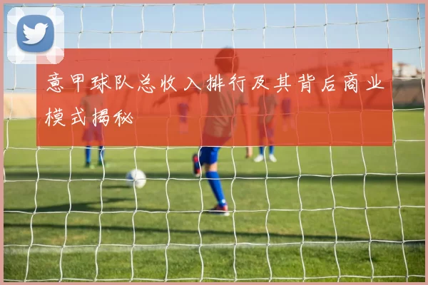 意甲球队总收入排行及其背后商业模式揭秘