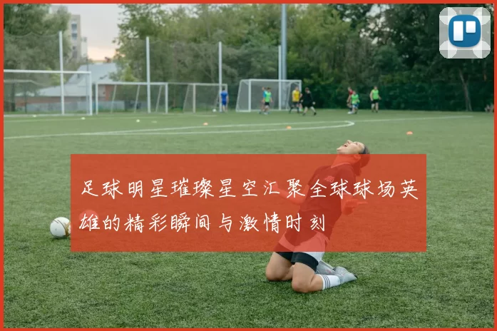 足球明星璀璨星空汇聚全球球场英雄的精彩瞬间与激情时刻