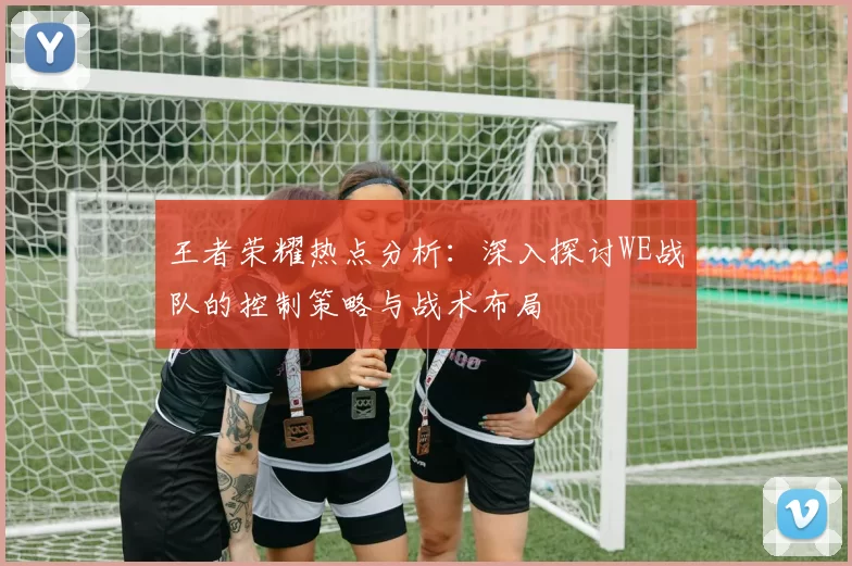 王者荣耀热点分析：深入探讨WE战队的控制策略与战术布局