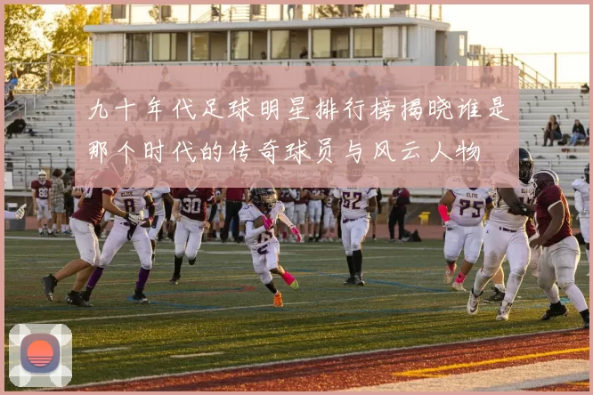 九十年代足球明星排行榜揭晓谁是那个时代的传奇球员与风云人物