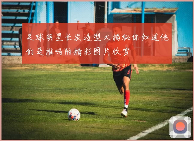 足球明星长发造型大揭秘你知道他们是谁吗附精彩图片欣赏