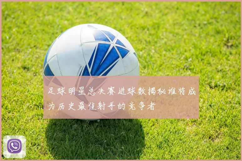 足球明星总决赛进球数揭秘谁将成为历史最佳射手的竞争者