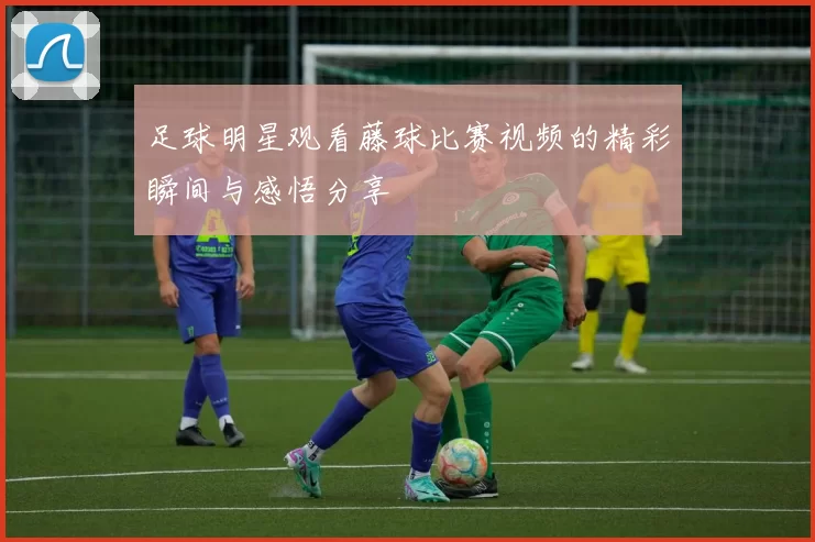 足球明星观看藤球比赛视频的精彩瞬间与感悟分享
