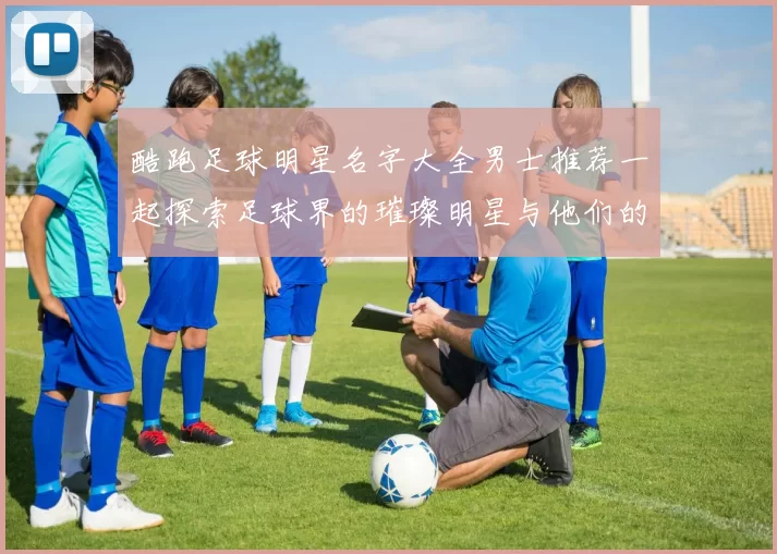 酷跑足球明星名字大全男士推荐一起探索足球界的璀璨明星与他们的魅力故事