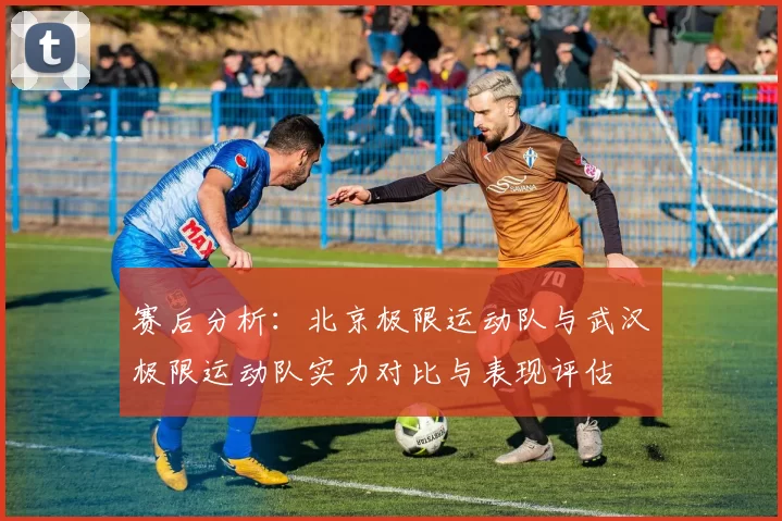 赛后分析：北京极限运动队与武汉极限运动队实力对比与表现评估