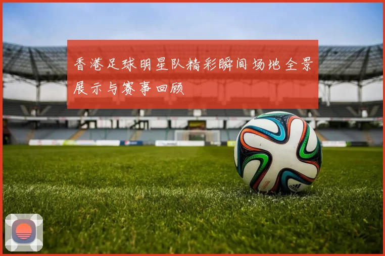 香港足球明星队精彩瞬间场地全景展示与赛事回顾