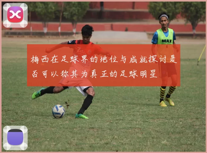 梅西在足球界的地位与成就探讨是否可以称其为真正的足球明星