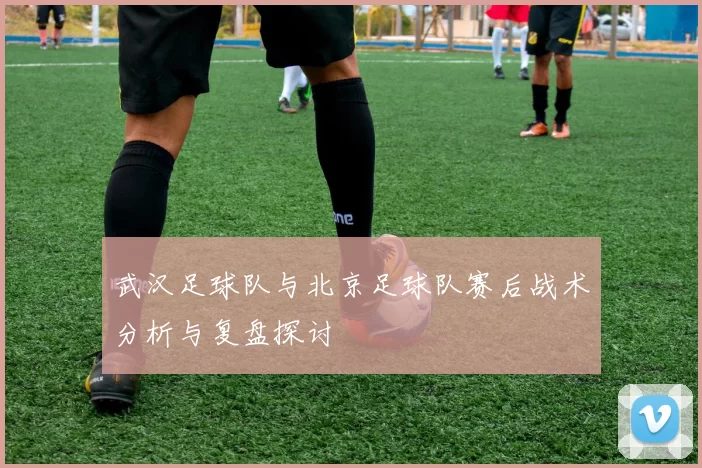 武汉足球队与北京足球队赛后战术分析与复盘探讨