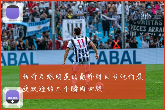 传奇足球明星的巅峰时刻与他们最受欢迎的几个瞬间回顾