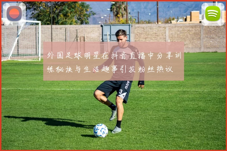 外国足球明星在抖音直播中分享训练秘诀与生活趣事引发粉丝热议