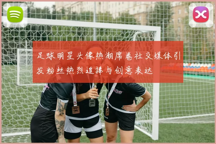 足球明星头像热潮席卷社交媒体引发粉丝热烈追捧与创意表达