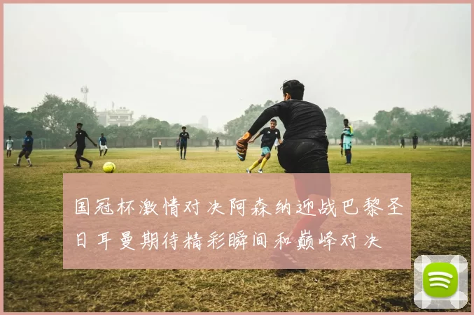 国冠杯激情对决阿森纳迎战巴黎圣日耳曼期待精彩瞬间和巅峰对决