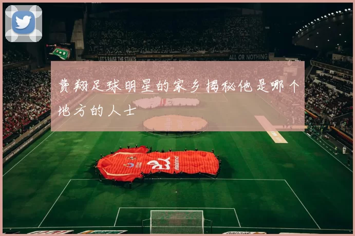 费翔足球明星的家乡揭秘他是哪个地方的人士