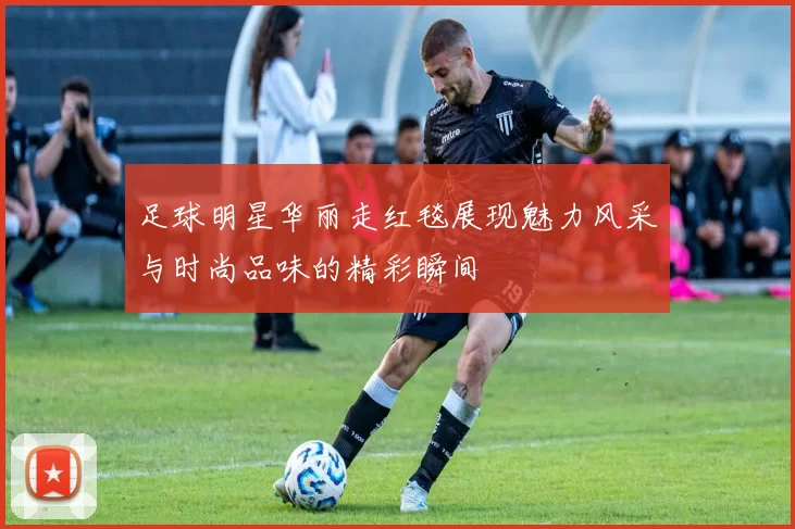 足球明星华丽走红毯展现魅力风采与时尚品味的精彩瞬间