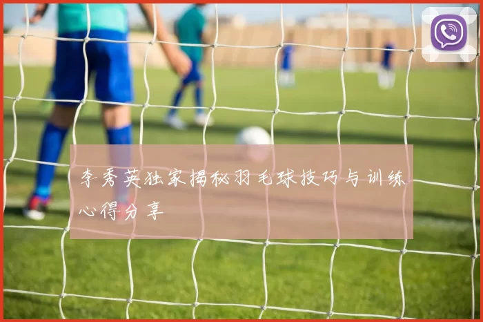 李秀英独家揭秘羽毛球技巧与训练心得分享