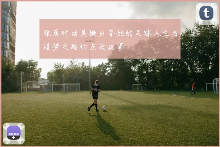 深度对话吴娜分享她的足球人生与追梦之路的点滴故事