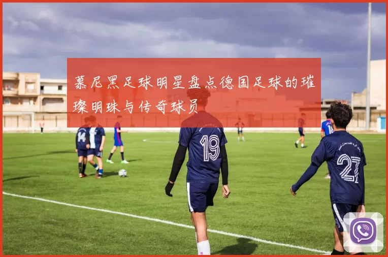 慕尼黑足球明星盘点德国足球的璀璨明珠与传奇球员
