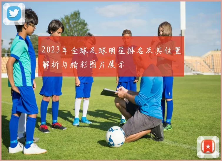 2023年全球足球明星排名及其位置解析与精彩图片展示