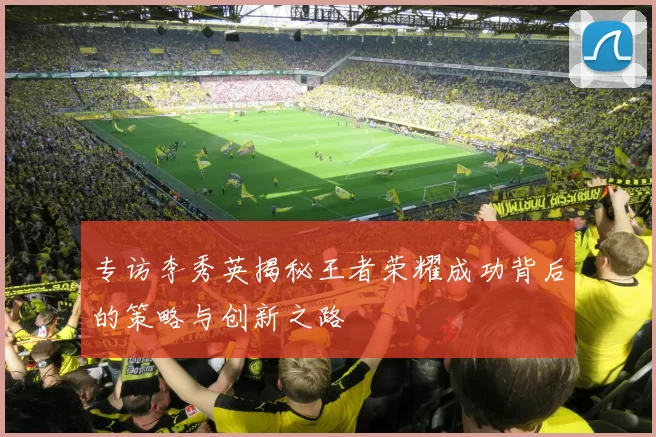 专访李秀英揭秘王者荣耀成功背后的策略与创新之路