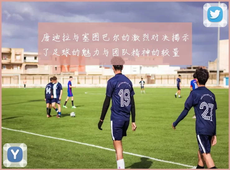 唐迪拉与塞图巴尔的激烈对决揭示了足球的魅力与团队精神的较量