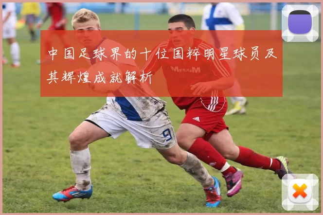 中国足球界的十位国粹明星球员及其辉煌成就解析