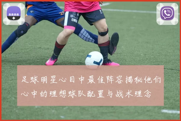 足球明星心目中最佳阵容揭秘他们心中的理想球队配置与战术理念